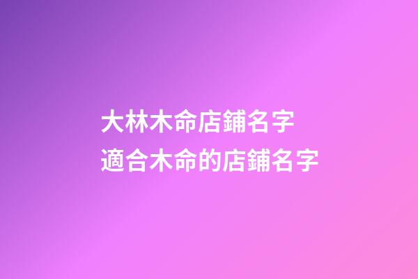 大林木命店鋪名字 適合木命的店鋪名字-第1張-店鋪起名-玄機派